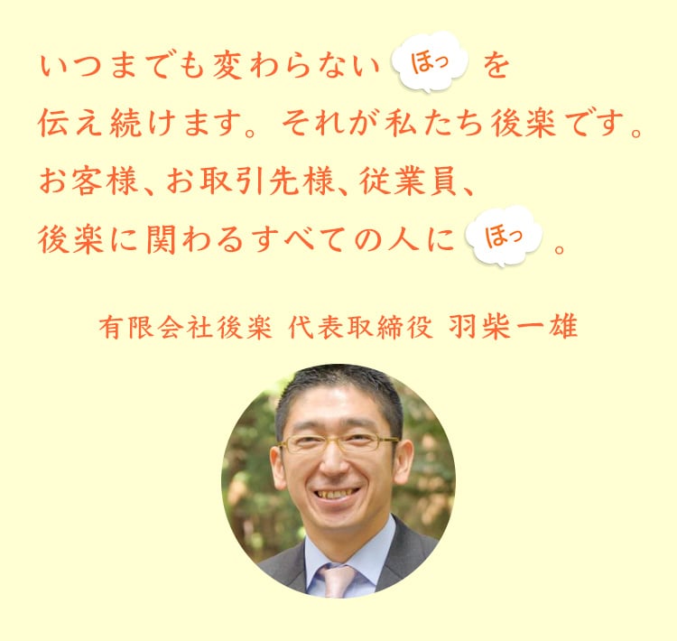 いつまでも変わらない「ほっ」を伝え続けます。それが私たち後楽です。お客様、お取引先様、従業員、後楽に関わるすべての人に「ほっ」。有限会社後楽　代表取締役 羽柴一雄